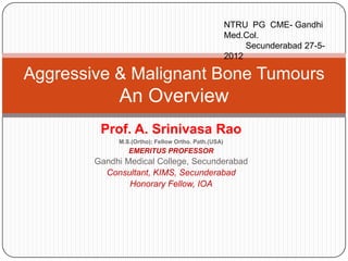 NTRU PG CME- Gandhi
                                                     Med.Col.
                                                          Secunderabad 27-5-
                                                     2012

Aggressive & Malignant Bone Tumours
             An Overview
         Prof. A. Srinivasa Rao
             M.S.(Ortho); Fellow Ortho. Path.(USA)
                EMERITUS PROFESSOR
        Gandhi Medical College, Secunderabad
          Consultant, KIMS, Secunderabad
                Honorary Fellow, IOA
 