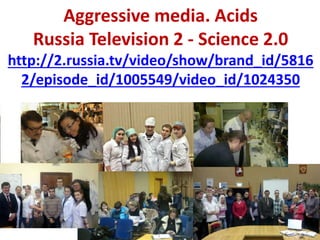 Aggressive media. Acids
Russia Television 2 - Science 2.0
http://2.russia.tv/video/show/brand_id/5816
2/episode_id/1005549/video_id/1024350
 