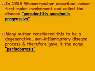 In 1938 Wannermacher described incisor-
first molar involvement and called the
disease ―parodontitis marginalis
progressiva‖
Many author considered this to be a
degenerative, non-inflammatory disease
process & therefore gave it the name
―periodontosis‖
 