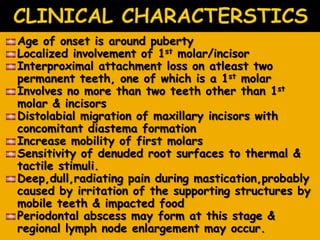 Age of onset is around puberty
Localized involvement of 1st molar/incisor
Interproximal attachment loss on atleast two
permanent teeth, one of which is a 1st molar
Involves no more than two teeth other than 1st
molar & incisors
Distolabial migration of maxillary incisors with
concomitant diastema formation
Increase mobility of first molars
Sensitivity of denuded root surfaces to thermal &
tactile stimuli.
Deep,dull,radiating pain during mastication,probably
caused by irritation of the supporting structures by
mobile teeth & impacted food
Periodontal abscess may form at this stage &
regional lymph node enlargement may occur.
 