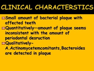 Small amount of bacterial plaque with
affected teeth
Quantitatively—amount of plaque seems
inconsistent with the amount of
periodontal desruction
Qualitatively-
A.Actinomycetemcomitants,Bacteroides
are detected in plaque
 
