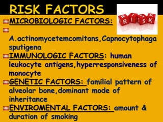 MICROBIOLOGIC FACTORS:
A.actinomycetemcomitans,Capnocytophaga
sputigena
IMMUNOLOGIC FACTORS: human
leukocyte antigens,hyperresponsiveness of
monocyte
GENETIC FACTORS: familial pattern of
alveolar bone,dominant mode of
inheritance
ENVIROMENTAL FACTORS: amount &
duration of smoking
 