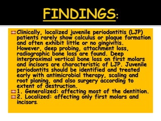 Clinically, localized juvenile periodontitis (LJP)
patients rarely show calculus or plaque formation
and often exhibit little or no gingivitis.
However, deep probing, attachment loss,
radiographic bone loss are found. Deep
interproximal vertical bone loss on first molars
and incisors are characteristic of LJP. Juvenile
periodontits should be identified and treated
early with antimicrobial therapy, scaling and
root planing, and also surgery according to
extent of destruction.
1. Generalized: affecting most of the dentition.
2. Localized: affecting only first molars and
incisors.
 