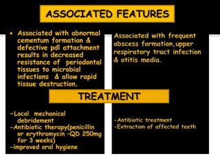  Associated with abnormal
cementum formation &
defective pdl attachment
results in decreased
resistance of periodontal
tissues to microbial
infections & allow rapid
tissue destruction.
-Local mechanical
debridement
-Antibiotic therapy(penicillin
or erythromycin –QD 250mg
for 3 weeks)
-improved oral hygiene
ASSOCIATED FEATURES
TREATMENT
 