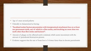 • Age of onset around puberty
• Clinically its characterized as having;
• “localized molar/incisor presentation with interproximal attachment loss on at least
two permanent teeth, one of which is a first molar, and involving no more than two
teeth other than first molar and incisors”.
• Amount of plaque on the affected teeth is minimal, which seems inconsistent with the
amount of periodontal destruction present.
• Evidence suggests that the rate of bone loss is 3-4 times faster than in chronic periodontitis
 