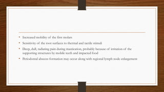 • Increased mobility of the first molars
• Sensitivity of the root surfaces to thermal and tactile stimuli
• Deep, dull, radiating pain during mastication, probably because of irritation of the
supporting structures by mobile teeth and impacted food
• Periodontal abscess formation may occur along with regional lymph node enlargement
 