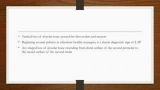 • Vertical loss of alveolar bone around the first molars and incisors
• Beginning around puberty in otherwise healthy teenagers, is a classic diagnostic sign of LAP
• Arc shaped loss of alveolar bone extending from distal surface of the second premolar to
the mesial surface of the second molar
 