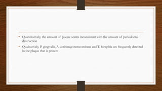 • Quantitatively, the amount of plaque seems inconsistent with the amount of periodontal
destruction
• Qualitatively, P. gingivalis, A. actinimycetemcomitans and T. forsythia are frequently detected
in the plaque that is present
 