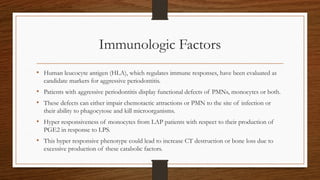 Immunologic Factors
• Human leucocyte antigen (HLA), which regulates immune responses, have been evaluated as
candidate markers for aggressive periodontitis.
• Patients with aggressive periodontitis display functional defects of PMNs, monocytes or both.
• These defects can either impair chemotactic attractions or PMN to the site of infection or
their ability to phagocytose and kill microorganisms.
• Hyper responsiveness of monocytes from LAP patients with respect to their production of
PGE2 in response to LPS.
• This hyper responsive phenotype could lead to increase CT destruction or bone loss due to
excessive production of these catabolic factors.
 