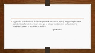 • Aggressive periodontitis is defined as group of rare, severe, rapidly progressing forms of
periodontitis characterized by an early age of clinical manifestation and a distinctive
tendency for cases to aggregate in families.
- Jan Lindhe
 