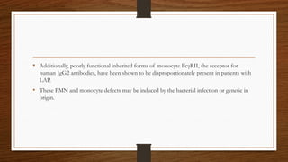 • Additionally, poorly functional inherited forms of monocyte FcγRII, the receptor for
human IgG2 antibodies, have been shown to be disproportionately present in patients with
LAP.
• These PMN and monocyte defects may be induced by the bacterial infection or genetic in
origin.
 