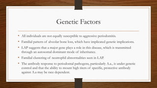Genetic Factors
• All individuals are not equally susceptible to aggressive periodontitis.
• Familial pattern of alveolar bone loss, which have implicated genetic implications.
• LAP suggests that a major gene plays a role in this disease, which is transmitted
through an autosomal dominant mode of inheritance.
• Familial clustering of neutrophil abnormalities seen in LAP.
• The antibody response to periodontal pathogens, particularly A.a., is under genetic
control and that the ability to mount high titers of specific, protective antibody
against A.a may be race dependent.
 