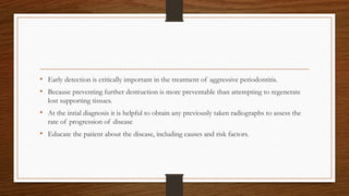 • Early detection is critically important in the treatment of aggressive periodontitis.
• Because preventing further destruction is more preventable than attempting to regenerate
lost supporting tissues.
• At the intial diagnosis it is helpful to obtain any previously taken radiographs to assess the
rate of progression of disease
• Educate the patient about the disease, including causes and risk factors.
 