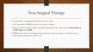 Non-Surgical Therapy
• Its clear effect on aggressive periodontitis is less clear.
• GAP responds to PMPR in short term (upto 6 months)
• However, after 6 months relapse and disease progression has been reported (Gunsolley et
al 2007, Haas et al 2008)
• PMPR reduced the total subgingival bacterial count and some gram –ve bacteria but no
periodontal pocket became free of A.a.
 