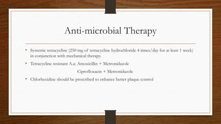 Anti-microbial Therapy
• Systemic tetracycline (250 mg of tetracycline hydrochloride 4 times/day for at least 1 week)
in conjunction with mechanical therapy.
• Tetracycline resistant A.a: Amoxicillin + Metronidazole
Ciprofloxacin + Metronidazole
• Chlorhexidine should be prescribed to enhance better plaque control
 