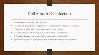 Full Mouth Disinfection
• The concept was given by Quirynen et al:
• 1. Full mouth debridement completed in two appointments within 24 hour period.
• 2. Tongue is brushed with chlorhexidine gel (1%) for 1 minute
• 3. Mouth is rinsed with chlorhexidine solution (0.2%) for 2 minutes.
• 4. Periodontal pockets are irrigated with chlorhexidine solution (1%)
• Significant reduction in pathogens up to 8 months after therapy was recorded
 