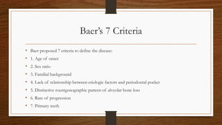 Baer’s 7 Criteria
• Baer proposed 7 criteria to define the disease:
• 1. Age of onset
• 2. Sex ratio
• 3. Familial background
• 4. Lack of relationship between etiologic factors and periodontal pocket
• 5. Distinctive roentgenographic pattern of alveolar bone loss
• 6. Rate of progression
• 7. Primary teeth
 