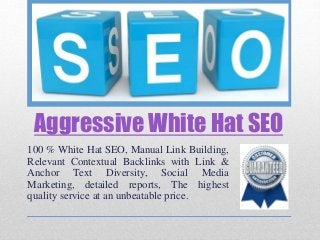 Aggressive White Hat SEO
100 % White Hat SEO, Manual Link Building,
Relevant Contextual Backlinks with Link &
Anchor Text Diversity, Social Media
Marketing, detailed reports, The highest
quality service at an unbeatable price.
 