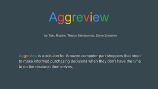 by Taku Rusike, Tharun Selvakumar, Steve Sprecher
Aggreview is a solution for Amazon computer part shoppers that need
to make informed purchasing decisions when they don’t have the time
to do the research themselves.
 