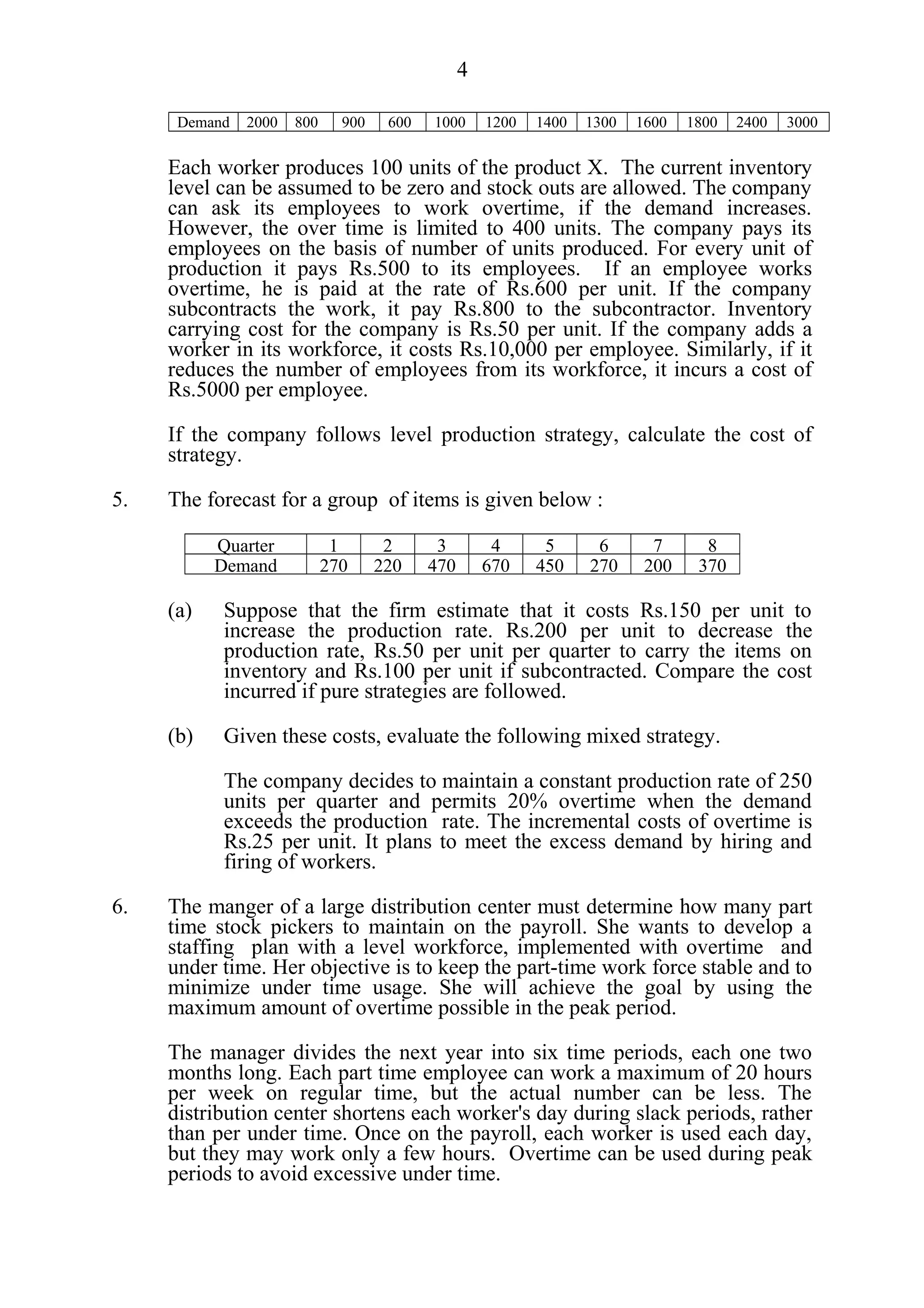 4

      Demand   2000   800     900    600   1000      1200   1400   1300   1600   1800   2400   3000


     Each worker produces 100 units of the product X. The current inventory
     level can be assumed to be zero and stock outs are allowed. The company
     can ask its employees to work overtime, if the demand increases.
     However, the over time is limited to 400 units. The company pays its
     employees on the basis of number of units produced. For every unit of
     production it pays Rs.500 to its employees. If an employee works
     overtime, he is paid at the rate of Rs.600 per unit. If the company
     subcontracts the work, it pay Rs.800 to the subcontractor. Inventory
     carrying cost for the company is Rs.50 per unit. If the company adds a
     worker in its workforce, it costs Rs.10,000 per employee. Similarly, if it
     reduces the number of employees from its workforce, it incurs a cost of
     Rs.5000 per employee.

     If the company follows level production strategy, calculate the cost of
     strategy.

5.   The forecast for a group of items is given below :

           Quarter           1       2      3         4      5      6       7      8
           Demand           270     220    470       670    450    270     200    370

     (a)    Suppose that the firm estimate that it costs Rs.150 per unit to
            increase the production rate. Rs.200 per unit to decrease the
            production rate, Rs.50 per unit per quarter to carry the items on
            inventory and Rs.100 per unit if subcontracted. Compare the cost
            incurred if pure strategies are followed.

     (b)    Given these costs, evaluate the following mixed strategy.

            The company decides to maintain a constant production rate of 250
            units per quarter and permits 20% overtime when the demand
            exceeds the production rate. The incremental costs of overtime is
            Rs.25 per unit. It plans to meet the excess demand by hiring and
            firing of workers.

6.   The manger of a large distribution center must determine how many part
     time stock pickers to maintain on the payroll. She wants to develop a
     staffing plan with a level workforce, implemented with overtime and
     under time. Her objective is to keep the part-time work force stable and to
     minimize under time usage. She will achieve the goal by using the
     maximum amount of overtime possible in the peak period.

     The manager divides the next year into six time periods, each one two
     months long. Each part time employee can work a maximum of 20 hours
     per week on regular time, but the actual number can be less. The
     distribution center shortens each worker's day during slack periods, rather
     than per under time. Once on the payroll, each worker is used each day,
     but they may work only a few hours. Overtime can be used during peak
     periods to avoid excessive under time.
 