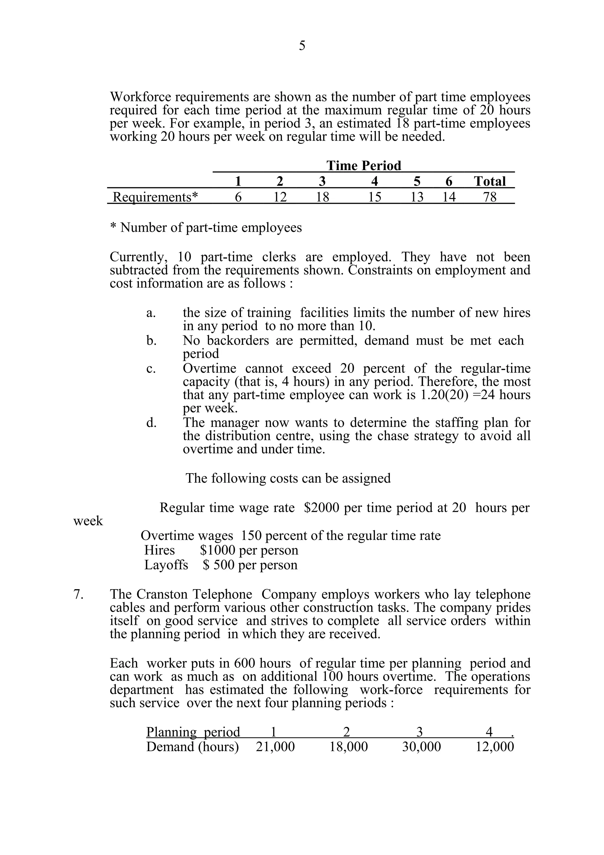 5


       Workforce requirements are shown as the number of part time employees
       required for each time period at the maximum regular time of 20 hours
       per week. For example, in period 3, an estimated 18 part-time employees
       working 20 hours per week on regular time will be needed.

                                                  Time Period
                              1       2         3        4     5      6   Total
       Requirements*          6      12        18       15    13     14    78

       * Number of part-time employees

       Currently, 10 part-time clerks are employed. They have not been
       subtracted from the requirements shown. Constraints on employment and
       cost information are as follows :

             a.      the size of training facilities limits the number of new hires
                     in any period to no more than 10.
             b.      No backorders are permitted, demand must be met each
                     period
             c.      Overtime cannot exceed 20 percent of the regular-time
                     capacity (that is, 4 hours) in any period. Therefore, the most
                     that any part-time employee can work is 1.20(20) =24 hours
                     per week.
             d.      The manager now wants to determine the staffing plan for
                     the distribution centre, using the chase strategy to avoid all
                     overtime and under time.

                      The following costs can be assigned

                  Regular time wage rate $2000 per time period at 20 hours per
week
            Overtime wages 150 percent of the regular time rate
            Hires    $1000 per person
            Layoffs $ 500 per person

7.     The Cranston Telephone Company employs workers who lay telephone
       cables and perform various other construction tasks. The company prides
       itself on good service and strives to complete all service orders within
       the planning period in which they are received.

       Each worker puts in 600 hours of regular time per planning period and
       can work as much as on additional 100 hours overtime. The operations
       department has estimated the following work-force requirements for
       such service over the next four planning periods :

             Planning period        1              2          3             4 .
             Demand (hours)       21,000         18,000     30,000        12,000
 