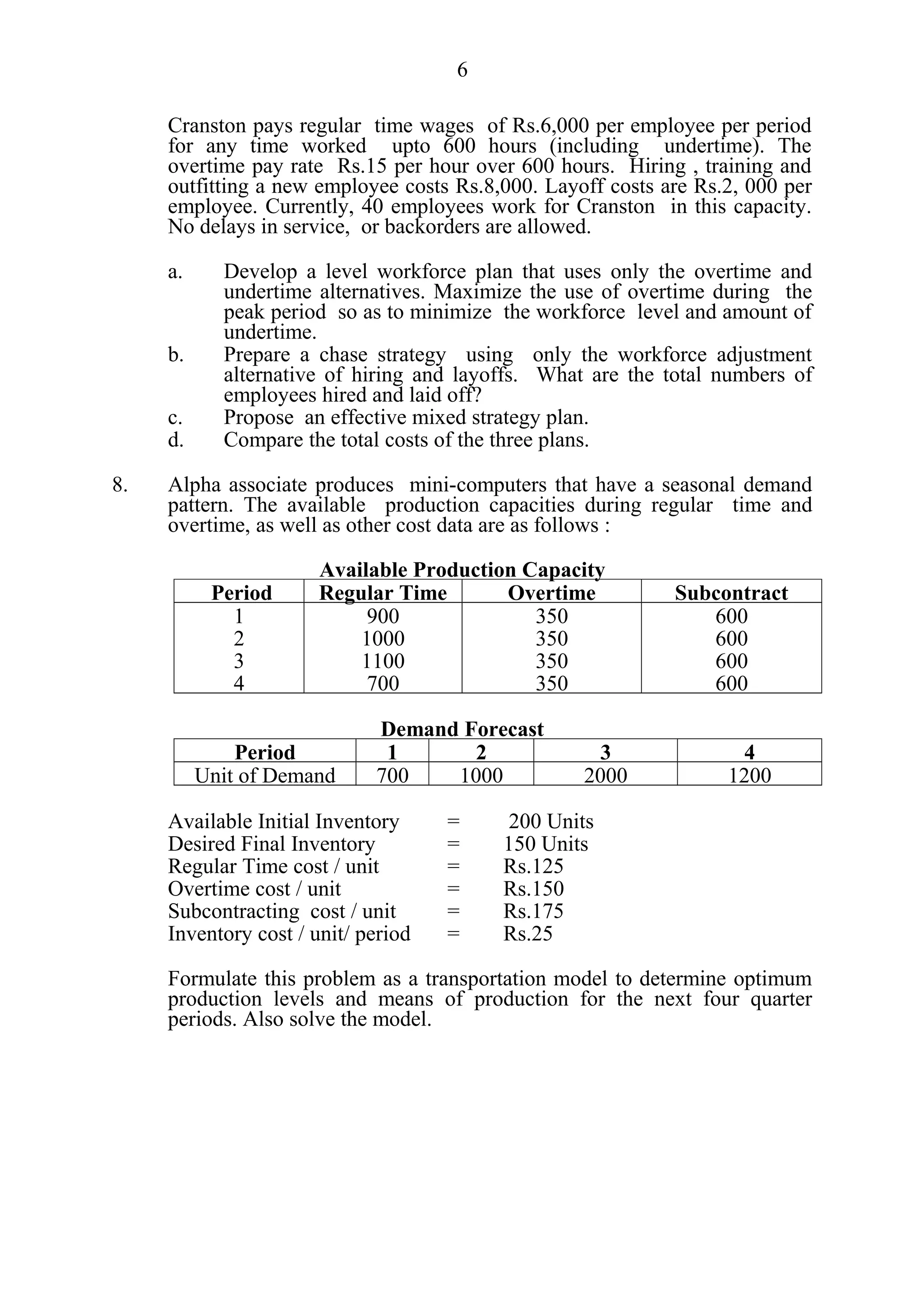 6

     Cranston pays regular time wages of Rs.6,000 per employee per period
     for any time worked upto 600 hours (including undertime). The
     overtime pay rate Rs.15 per hour over 600 hours. Hiring , training and
     outfitting a new employee costs Rs.8,000. Layoff costs are Rs.2, 000 per
     employee. Currently, 40 employees work for Cranston in this capacity.
     No delays in service, or backorders are allowed.

     a.     Develop a level workforce plan that uses only the overtime and
            undertime alternatives. Maximize the use of overtime during the
            peak period so as to minimize the workforce level and amount of
            undertime.
     b.     Prepare a chase strategy using only the workforce adjustment
            alternative of hiring and layoffs. What are the total numbers of
            employees hired and laid off?
     c.     Propose an effective mixed strategy plan.
     d.     Compare the total costs of the three plans.

8.   Alpha associate produces mini-computers that have a seasonal demand
     pattern. The available production capacities during regular time and
     overtime, as well as other cost data are as follows :

                       Available Production Capacity
           Period      Regular Time       Overtime           Subcontract
             1              900              350                600
             2             1000              350                600
             3             1100              350                600
             4              700              350                600

                             Demand Forecast
              Period          1      2               3               4
          Unit of Demand     700   1000            2000            1200

     Available Initial Inventory     =     200 Units
     Desired Final Inventory         =    150 Units
     Regular Time cost / unit        =    Rs.125
     Overtime cost / unit            =    Rs.150
     Subcontracting cost / unit      =    Rs.175
     Inventory cost / unit/ period   =    Rs.25

     Formulate this problem as a transportation model to determine optimum
     production levels and means of production for the next four quarter
     periods. Also solve the model.
 