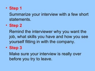 • Step 1
  Summarize your interview with a few short
  statements.
• Step 2
  Remind the interviewer why you want the
  job, what skills you have and how you see
  yourself fitting in with the company.
• Step 3
  Make sure your interview is really over
  before you try to leave.
 