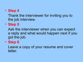 • Step 4
  Thank the interviewer for inviting you to
  the job interview.
• Step 5
  Ask the interviewer when you can expect
  a reply and what would happen next if you
  got the job.
• Step 6
  Leave a copy of your resume and cover
  letter.
 