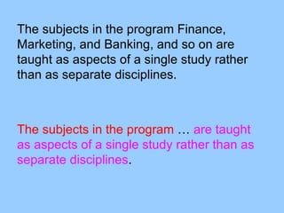 The subjects in the program Finance,
Marketing, and Banking, and so on are
taught as aspects of a single study rather
than as separate disciplines.



The subjects in the program … are taught
as aspects of a single study rather than as
separate disciplines.
 