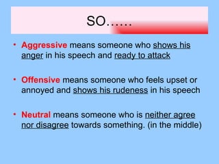 SO……
• Aggressive means someone who shows his
  anger in his speech and ready to attack

• Offensive means someone who feels upset or
  annoyed and shows his rudeness in his speech

• Neutral means someone who is neither agree
  nor disagree towards something. (in the middle)
 