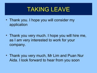 TAKING LEAVE
• Thank you. I hope you will consider my
  application

• Thank you very much. I hope you will hire me,
  as I am very interested to work for your
  company.

• Thank you very much, Mr Lim and Puan Nur
  Aida. I look forward to hear from you soon
 
