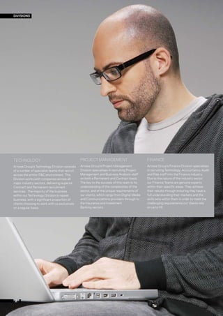 DIVISIONS




TECHNOLOGY                                     PROJECT MANAGEMENT                            FINANCE
Arrows Group’s Technology Division consists    Arrows Group’s Project Management             Arrows Group’s Finance Division specialises
of a number of specialist teams that recruit   Division specialises in recruiting Project    in recruiting Technology, Accountancy, Audit
across the entire IT&C environment. This       Management and Business Analysis staff        and Risk staff into the Finance industry.
Division works with companies across all       on both a Permanent and Contract basis.       Due to the nature of the industry sector
major industry sectors, delivering superior    The key to the success of this team is its    our Finance Teams are genuine experts
Contract and Permanent recruitment             understanding of the complexities of the      within their specific areas. They achieve
services. The majority of the business         sector, and of the unique requirements of     their results through ensuring they have a
within our Technology Division is repeat       our clients, which range from Digital Media   full understanding their markets and the
business, with a significant proportion of     and Communications providers through to       skills sets within them in order to meet the
clients choosing to work with us exclusively   the Insurance and Investment                  challenging requirements our clients rely
on a regular basis.                            Banking sectors.                              on us to fill.




 2
 