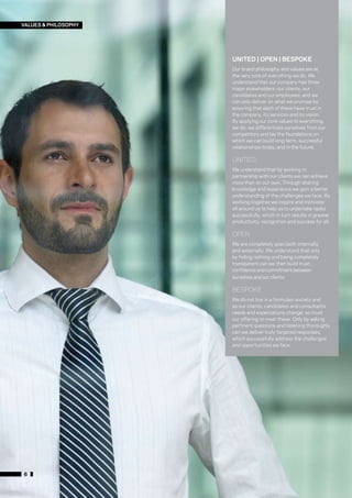 VALUES & PHILOSOPHY




                      UNITED | OPEN | BESPOKE
                      Our brand philosophy and values are at
                      the very core of everything we do. We
                      understand that our company has three
                      major stakeholders: our clients, our
                      candidates and our employees; and we
                      can only deliver on what we promise by
                      ensuring that each of these have trust in
                      the company, its services and its vision.
                      By applying our core values to everything
                      we do, we differentiate ourselves from our
                      competitors and lay the foundations on
                      which we can build long term, successful
                      relationships today, and in the future.

                      UNITED
                      We understand that by working in
                      partnership with our clients we can achieve
                      more than on our own. Through sharing
                      knowledge and experience we gain a better
                      understanding of the challenges we face. By
                      working together we inspire and motivate
                      all around us to help us to undertake tasks
                      successfully, which in turn results in greater
                      productivity, recognition and success for all.

                      OPEN
                      We are completely open both internally
                      and externally. We understand that only
                      by hiding nothing and being completely
                      transparent can we then build trust,
                      confidence and commitment between
                      ourselves and our clients.

                      BESPOKE
                      We do not live in a formulaic society and
                      as our clients, candidates and consultants
                      needs and expectations change, so must
                      our offering to meet these. Only by asking
                      pertinent questions and listening thoroughly
                      can we deliver truly targeted responses,
                      which successfully address the challenges
                      and opportunities we face.




6
 