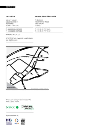 CONTACT US




UK - LONDON                                  NETHERLANDS - AMSTERDAM

ASHLEY HOUSE                                 THE MOOD
18-20 GEORGE ST                              KEIZERSGACHT 125
RICHMOND                                     AMSTERDAM
SURREY | TW9 1HY                             1015 CJ

T: +44 (0) 208 439 5800                      T: +31 (0) 20 707 0501
F: +44 (0) 208 439 5820                      F: +31 (0) 20 707 0502

ARROWSGROUP.COM

REGISTERED IN ENGLAND | no 4715439
VAT: 810315089




                                         RICHMOND TOWN CENTRE




Arrows Group are proud sponsors of the
NSPCC and Childline.




A proud member of :
 
