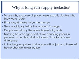 1
1
Why is long run supply inelastic?
• To see why suppose all prices were exactly double what
they were today
• Firms would make twice the money
• They would pay twice the amount in wages
• People would buy the same basket of goods
• Nothing has changed-sort of like denoting prices in
pennies rather than dollars it doesn’t make any real
difference
• In the long run prices and wages will adjust and there will
be no change in real output
1
1
 