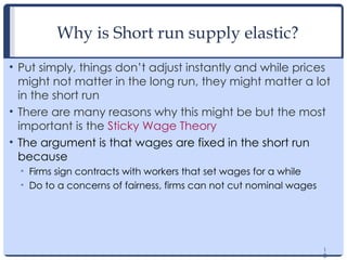 1
3
Why is Short run supply elastic?
• Put simply, things don’t adjust instantly and while prices
might not matter in the long run, they might matter a lot
in the short run
• There are many reasons why this might be but the most
important is the Sticky Wage Theory
• The argument is that wages are fixed in the short run
because
• Firms sign contracts with workers that set wages for a while
• Do to a concerns of fairness, firms can not cut nominal wages
1
3
 