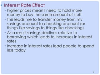 6
6
• Interest Rate Effect
• higher prices mean I need to hold more
money to buy the same amount of stuff
• This leads me to transfer money from my
savings account to checking account (or
things like savings to things like checking)
• As a result savings declines relative to
borrowing which leads to increases in interest
rates
• Increase in interest rates lead people to spend
less today
 
