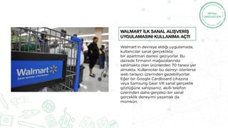 Walmart’ın devreye aldığı uygulamada,
kullanıcılar sanal gerçeklikte
bir apartman dairesi geziyorlar. Bu
dairede firmanın mağazalarında
satılmakta olan ürünlerden 70 tanesi yer
almakta. Kullanıcılar bu daireyi isterlerse
web tarayıcı üzerinden gezebiliyorlar.
Eğer bir Google Cardboard cihazına
veya Samsung Gear VR sanal gerçeklik
gözlüğüne sahipseniz, akıllı telefon
üzerinden daha gerçekçi bir sanal
gerçeklik deneyimi yaşamak da
mümkün.
Walmart İlk sanal alışverİş
uygulamasını kullanıma açtı
 
