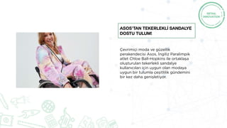 Çevrimiçi moda ve güzellik
perakendecisi Asos, İngiliz Paralimpik
atlet Chloe Ball-Hopkins ile ortaklaşa
oluşturulan tekerlekli sandalye
kullanıcıları için uygun olan modaya
uygun bir tulumla çeşitlilik gündemini
bir kez daha genişletiyor.
Asos’TAN Tekerleklİ Sandalye
Dostu Tulum!
 