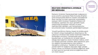 Markanın Hindistan Haydarabad’daki mağazasının
açılışı şerefine yayınlanan Make Everyday Brighter
isimli kampanyanın IKEA’nın müşteri namzetlerine
ilham vermeyi ve onları şaşırtmayı amaçladığını
söyleyen IKEA Hindistan Pazarlama Müdürü Ulf
Smedberg; yaptıkları her şeyin gündelik hayatı
iyileştirmeye duydukları inançtan ve pazar
içgörülerinden geldiğini, yeni kampanyanın bu
konumlandırmadan hareketle şekillendiğini açıklıyor:
“Kreatif partnerimiz Dentsu Impact ile birlikte güçlü
bir iletişim ortaya koyduğumuzu düşünüyoruz. Bu
çabamızın Hindistan’daki herkes tarafından beğenilip
sevileceğini umuyoruz. Kampanyada yaşam
koşullarından ve cüzdanlarının ne kadar kabarık
olduğundan bağımsız olarak Hindistan halkına, evleri
için hesaplı çözümler üreterek, daha aydınlık bir yarın
için değişimi kucaklamalarına nasıl yardımcı
olacağımızı anlatıyoruz. Yaptığımız her şeyin bir
yandan belirli bir bağlama otururken diğer yandan
tutkulu olması ve Hindistan ile IKEA’yı eğlenceli, farklı
ve hayli eşsiz bir biçimde birbirine bağlaması bizim
için önem taşıyor.”
IKEA’dan Hİndistan’a aydınlık
bİr merhaba
 
