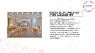 Hermes ABD Başkanı ve CEO'su
Robert Chavez Yahoo'ya,
Crystal'lardaki Dükkanlardaki mekanın
daha önce bir gece kulübüne ev
sahipliği yaptığını ve karanlık
olduğunu belirterek, “Ama bunu, en iyi
müşterileri Hermes dünyasına kabul
edebileceğimiz bir yere dönüştürme
potansiyeli gördük” dedi. Mağaza, eski
Crystals Hermès mağazasının üç katı
kadar büyük.
Hermès, İLK VIP ALANI İle Yenİ
Vegas Mağazasını Açtı
 