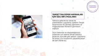 Yalnızca gelecek bir davet ile
yüklenebilen uygulama, üyelerin Target
tasarımcıları ile işbirliği yapmasını ve
mağazalardaki fikirlerini görmesini
sağlıyor.
Ürün hakkında ne düşündüğünüzü
anlatmak için ödeme almak oldukça
güzel bir ayrıcalık gibi geliyor. Uygulama
ile birkaç yüz müşterinin yapabilecekleri
de tam olarak bu.
Target’tan süper hayranları
İÇİN GİZLİ bİr uygulama!
 