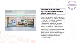 Kore'nin önde gelen doğal kozmetik
markası Innisfree ile birlikte, “Innisfree
x Tmall Yeni Perakende Mağazası”
tüketicilerin bir perakende
mağazasında “yakalama, deneme,
satın alma ve oynama” olanaklarının
hepsini yapmalarına imkan sağlıyor.
Mağaza, fütürist alışverişi sergilemek
için markaların en önemli yapısı
olarak hizmet veriyor ve Innisfree'nin
Çin'deki tüm perakende zinciri için
benzer bir makyaj planlamasını
ortaya çıkartıyor.
INNISFREE ve TMALL yenİ
güzellİk alışverİş deneyİMİ
İçİn bir araya geldİ
 