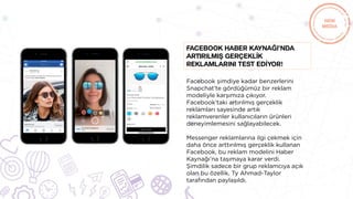 Facebook şimdiye kadar benzerlerini
Snapchat’te gördüğümüz bir reklam
modeliyle karşımıza çıkıyor.
Facebook’taki artırılmış gerçeklik
reklamları sayesinde artık
reklamverenler kullanıcıların ürünleri
deneyimlemesini sağlayabilecek.
Messenger reklamlarına ilgi çekmek için
daha önce arttırılmış gerçeklik kullanan
Facebook, bu reklam modelini Haber
Kaynağı’na taşımaya karar verdi.
Şimdilik sadece bir grup reklamcıya açık
olan bu özellik, Ty Ahmad-Taylor
tarafından paylaşıldı.
Facebook Haber Kaynağı’nda
artırılmış gerçeklİk
reklamlarını test edİyor!
 