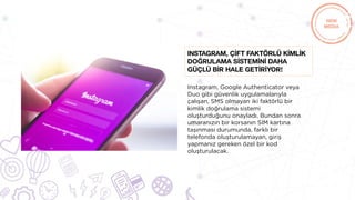 Instagram, Google Authenticator veya
Duo gibi güvenlik uygulamalarıyla
çalışan, SMS olmayan iki faktörlü bir
kimlik doğrulama sistemi
oluşturduğunu onayladı. Bundan sonra
umaranızın bir korsanın SIM kartına
taşınması durumunda, farklı bir
telefonda oluşturulamayan, giriş
yapmanız gereken özel bir kod
oluşturulacak.
Instagram, çİft faktörlü kİmlİk
doğrulama sİstemİnİ daha
güçlü bİr hale getİrİyor!
 