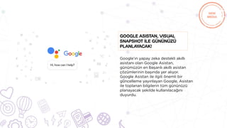Google’ın yapay zeka destekli akıllı
asistanı olan Google Asistan,
günümüzün en başarılı akıllı asistan
çözümlerinin başında yer alıyor.
Google Asistan ile ilgili önemli bir
güncelleme yayınlayan Google, Asistan
ile toplanan bilgilerin tüm gününüzü
planayacak şekilde kullanılacağını
duyurdu.
Google Asistan, Visual
Snapshot İle gününüzü
planlayacak!
 