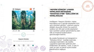 Instagram “Hepsini Gördün– haber
kaynağına son 2 günde paylaşılan tüm
yeni içerikleri gördün” uyarısını yayına
aldığını duyurdu. Şirket, bu uyarının
sadece son 48 saat içinde paylaşılan
tüm içerikleri çoktan görüntülemiş olan
iOS ve Android kullanıcıların
görüneceğini belirtti.
Bu arada Facebook ve Instagram’ın
“Rahatsız Etme” özelliği üzerinde
çalıştığını belirtelim. Bu özellik;
uygulama üzerinden gelecek olan
bildirimleri 30 dakika, 1 saat, 2 saat, 8
saat, bir gün ve tekrar açana kadar
kapatmanızı sağlıyor.
“HEPSİNİ GÖRDÜN” uyarısı
yayınlayan Instagram,
“Rahatsız Etme” özellİğİnİ de
yayınlayacak!
 