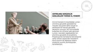 Arvind Sanjeev'in tasarladığı Lumen,
artırılmış gerçeklik gözlüklerine
meydan okuyarak daha sosyal ve
etkileşimli bir karışık gerçeklik
deneyimi sunuyor. Acil durumlarda
kullanılan bir el feneri gibi görünen
Lumen, nesneleri algılayabilen bir
artırılmış gerçeklik el projektörü.
Projeksiyonla haritalama teknolojisine
sahip olması sayesinde nesnelerin
duruş açısını da algılayıp onların
yüzeyine uyumlu animasyonlar
oynatabiliyor.
Artırılmış gerçeklİk
gözlüklerİ yerİne el fenerİ!
 