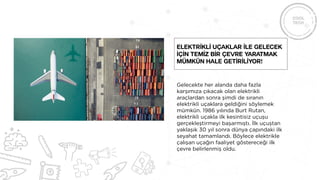 Gelecekte her alanda daha fazla
karşımıza çıkacak olan elektrikli
araçlardan sonra şimdi de sıranın
elektrikli uçaklara geldiğini söylemek
mümkün. 1986 yılında Burt Rutan,
elektrikli uçakla ilk kesintisiz uçuşu
gerçekleştirmeyi başarmıştı. İlk uçuştan
yaklaşık 30 yıl sonra dünya çapındaki ilk
seyahat tamamlandı. Böylece elektrikle
çalışan uçağın faaliyet göstereceği ilk
çevre belirlenmiş oldu.
Elektrİklİ uçaklar İle gelecek
İçİn temİz bİr çevre yaratmak
mümkün hale getİrİlİyor!
 