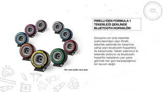 Dünyanın en ünlü tekerlek
üreticilerinden olan Pirelli,
tekerlek şeklinde bir tasarıma
sahip olan bluetooth hoparlörü
ile karşımızda. Takdir edersiniz ki
tekerlek üreticisi ve bluetooth
hoparlör kalıplarını yan yana
görmek her gün karşılaştığımız
bir durum değil.
Pirelli’den Formula 1
tekerleğİ şeklİnde
bluetooth hoparlör!
 